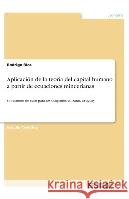 Aplicación de la teoría del capital humano a partir de ecuaciones mincerianas: Un estudio de caso para los ocupados en Salto, Uruguay Ríos, Rodrigo 9783346145741 Grin Verlag
