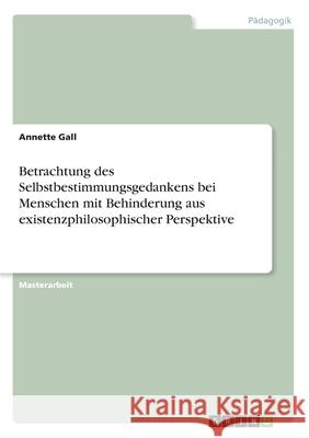 Betrachtung des Selbstbestimmungsgedankens bei Menschen mit Behinderung aus existenzphilosophischer Perspektive Annette Gall 9783346176349