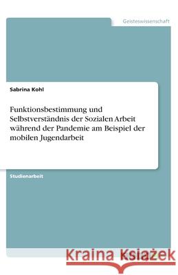 Funktionsbestimmung und Selbstverständnis der Sozialen Arbeit während der Pandemie am Beispiel der mobilen Jugendarbeit Kohl, Sabrina 9783346294869 Grin Verlag