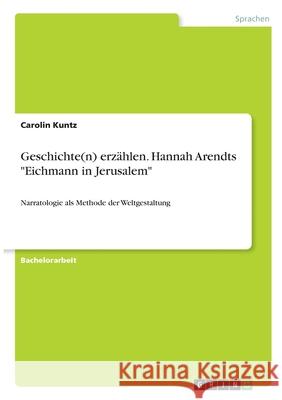 Geschichte(n) erzählen. Hannah Arendts Eichmann in Jerusalem: Narratologie als Methode der Weltgestaltung Kuntz, Carolin 9783346318435