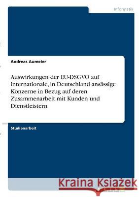 Auswirkungen der EU-DSGVO auf internationale, in Deutschland ansässige Konzerne in Bezug auf deren Zusammenarbeit mit Kunden und Dienstleistern Aumeier, Andreas 9783346326713 Grin Verlag