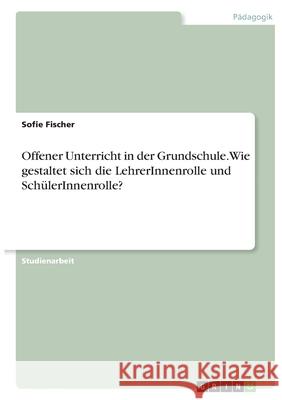 Offener Unterricht in der Grundschule. Wie gestaltet sich die LehrerInnenrolle und SchülerInnenrolle? Fischer, Sofie 9783346331038