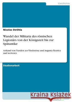 Wandel der Militaria des römischen Legionärs von der Königszeit bis zur Spätantike: Anhand von Funden aus Vindonissa und Augusta Raurica und weiteren Ströhla, Nicolas 9783346334107
