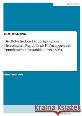 Die Helvetischen Halbbrigaden der Helvetischen Republik als Hilfstruppen der Französischen Republik (1798-1803) Ströhla, Nicolas 9783346341372