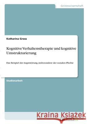 Kognitive Verhaltenstherapie und kognitive Umstrukturierung: Das Beispiel der Angststörung, insbesondere der sozialen Phobie Gross, Katharina 9783346342799