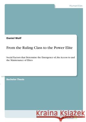 From the Ruling Class to the Power Elite: Social Factors that Determine the Emergence of, the Access to and the Maintenance of Elites Daniel Wolf 9783346357694