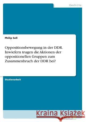 Oppositionsbewegung in der DDR. Inwiefern trugen die Aktionen der oppositionellen Gruppen zum Zusammenbruch der DDR bei? Philip Sell 9783346361509