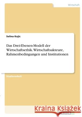 Das Drei-Ebenen-Modell der Wirtschaftsethik. Wirtschaftsakteure, Rahmenbedingungen und Institutionen Selina Kojic 9783346363718
