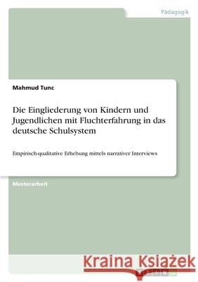 Die Eingliederung von Kindern und Jugendlichen mit Fluchterfahrung in das deutsche Schulsystem: Empirisch-qualitative Erhebung mittels narrativer Inte Mahmud Tunc 9783346379382