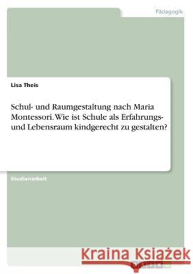 Schul- und Raumgestaltung nach Maria Montessori. Wie ist Schule als Erfahrungs- und Lebensraum kindgerecht zu gestalten? Lisa Theis 9783346380012