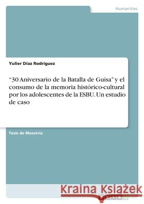 30 Aniversario de la Batalla de Guisa y el consumo de la memoria histórico-cultural por los adolescentes de la ESBU. Un estudio de caso Díaz Rodríguez, Yulier 9783346386311 Grin Verlag