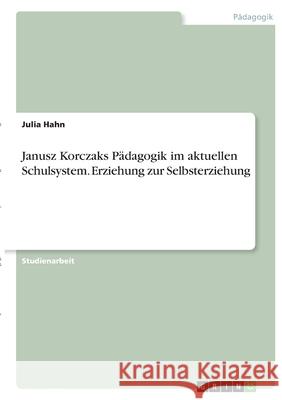 Janusz Korczaks Pädagogik im aktuellen Schulsystem. Erziehung zur Selbsterziehung Hahn, Julia 9783346393074