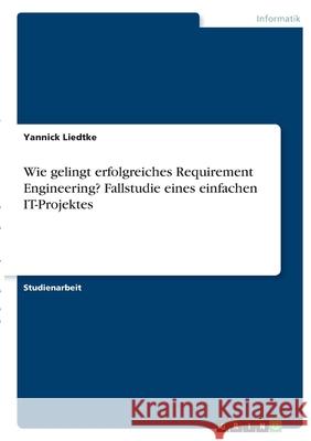 Wie gelingt erfolgreiches Requirement Engineering? Fallstudie eines einfachen IT-Projektes Yannick Liedtke 9783346394613