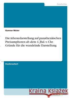 Die Athenedarstellung auf panathenäischen Preisamphoren ab dem 4. Jhd. v. Chr. Gründe für die wandelnde Darstellung Maier, Gunnar 9783346407177 Grin Verlag