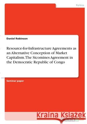 Resource-for-Infrastructure Agreements as an Alternative Conception of Market Capitalism. The Sicomines Agreement in the Democratic Republic of Congo Daniel Robinson 9783346410023