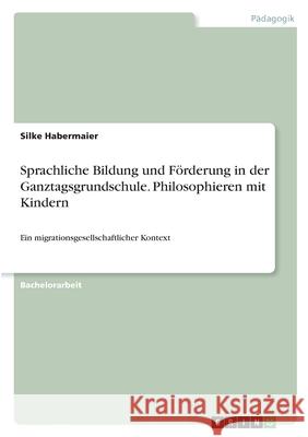 Sprachliche Bildung und Förderung in der Ganztagsgrundschule. Philosophieren mit Kindern: Ein migrationsgesellschaftlicher Kontext Habermaier, Silke 9783346414861