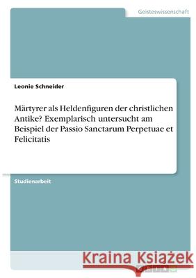 Märtyrer als Heldenfiguren der christlichen Antike? Exemplarisch untersucht am Beispiel der Passio Sanctarum Perpetuae et Felicitatis Schneider, Leonie 9783346419033