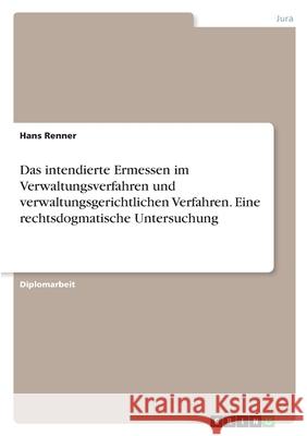 Das intendierte Ermessen im Verwaltungsverfahren und verwaltungsgerichtlichen Verfahren. Eine rechtsdogmatische Untersuchung Hans Renner 9783346447487 Grin Verlag