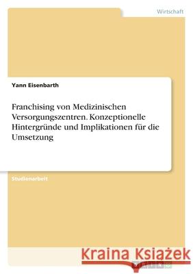 Franchising von Medizinischen Versorgungszentren. Konzeptionelle Hintergründe und Implikationen für die Umsetzung Eisenbarth, Yann 9783346472960