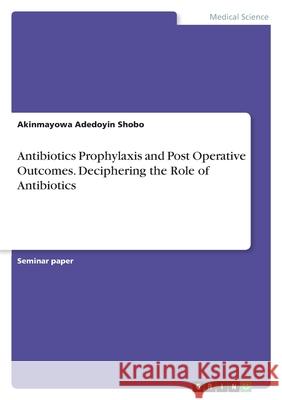 Antibiotics Prophylaxis and Post Operative Outcomes. Deciphering the Role of Antibiotics Akinmayowa Adedoyin Shobo 9783346477934