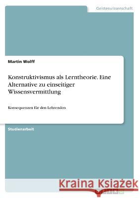 Konstruktivismus als Lerntheorie. Eine Alternative zu einseitiger Wissensvermittlung: Konsequenzen für den Lehrenden Wolff, Martin 9783346481726