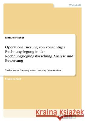 Operationalisierung von vorsichtiger Rechnungslegung in der Rechnungslegungsforschung. Analyse und Bewertung: Methoden zur Messung von Accounting Cons Manuel Fischer 9783346490568