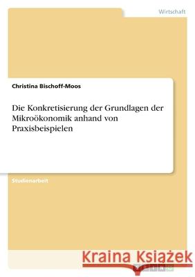 Die Konkretisierung der Grundlagen der Mikroökonomik anhand von Praxisbeispielen Bischoff-Moos, Christina 9783346505934 Grin Verlag