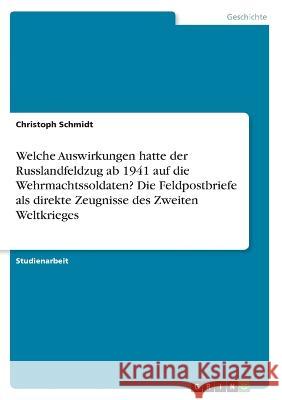 Welche Auswirkungen hatte der Russlandfeldzug ab 1941 auf die Wehrmachtssoldaten? Die Feldpostbriefe als direkte Zeugnisse des Zweiten Weltkrieges Christoph Schmidt 9783346517968