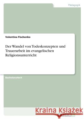 Der Wandel von Todeskonzepten und Trauerarbeit im evangelischen Religionsunterricht Valentina Fischenko 9783346553539