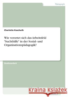 Wie verortet sich das Arbeitsfeld Suchthilfe in der Sozial- und Organisationspädagogik? Koschuth, Charlotte 9783346555168 Grin Verlag