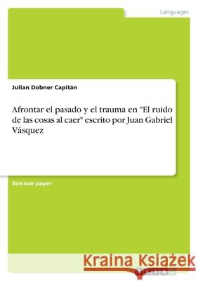 Afrontar el pasado y el trauma en El ruido de las cosas al caer escrito por Juan Gabriel Vásquez Dobner Capitán, Julian 9783346561077 Grin Verlag