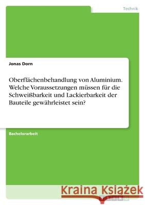 Oberflächenbehandlung von Aluminium. Welche Voraussetzungen müssen für die Schweißbarkeit und Lackierbarkeit der Bauteile gewährleistet sein? Dorn, Jonas 9783346577504 Grin Verlag