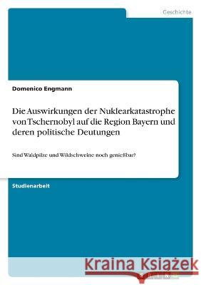 Die Auswirkungen der Nuklearkatastrophe von Tschernobyl auf die Region Bayern und deren politische Deutungen: Sind Waldpilze und Wildschweine noch gen Domenico Engmann 9783346671905 Grin Verlag