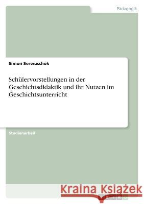 Schülervorstellungen in der Geschichtsdidaktik und ihr Nutzen im Geschichtsunterricht Serwuschok, Simon 9783346749543 Grin Verlag