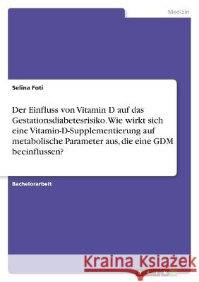 Der Einfluss von Vitamin D auf das Gestationsdiabetesrisiko. Wie wirkt sich eine Vitamin-D-Supplementierung auf metabolische Parameter aus, die eine G Selina Foti 9783346762603