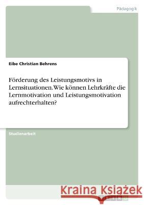 F?rderung des Leistungsmotivs in Lernsituationen. Wie k?nnen Lehrkr?fte die Lernmotivation und Leistungsmotivation aufrechterhalten? Eibe Christian Behrens 9783346906748 Grin Verlag