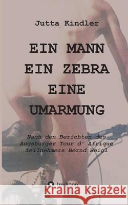 Ein Mann Ein Zebra Eine Umarmung: Nach den Berichten des Augsburger Tour d' Afrique Teilnehmers Bernd Beigl Jutta Kindler 9783347009448