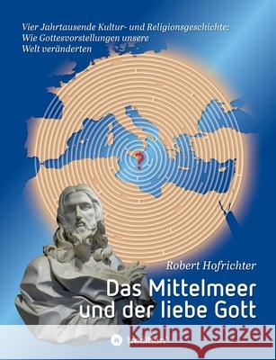 Das Mittelmeer und der liebe Gott: Vier Jahrtausende Kultur- und Religionsgeschichte: Wie Gottesvorstellungen unsere Welt veränderten Hofrichter, Robert 9783347217157