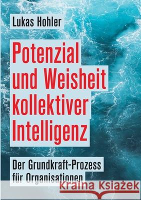 Potenzial und Weisheit kollektiver Intelligenz: Der Grundkraft-Prozess für Organisationen Hohler, Lukas 9783347239159