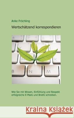 Wertschätzend korrespondieren: Wie Sie mit Wissen, Einfühlung und Respekt erfolgreiche E-Mails und Briefe schreiben. Fröchling, Anke 9783347337473 Tredition Gmbh