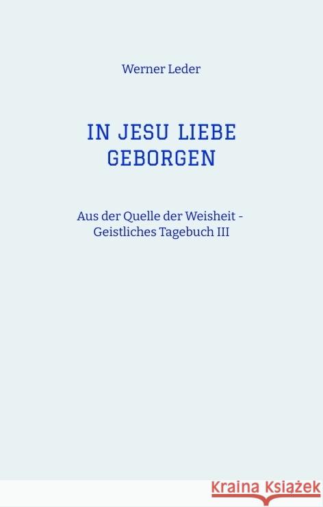 IN JESU LIEBE GEBORGEN - Zwiesprache mit Jesus: Aus der Quelle der Weisheit - Geistliches Tagebuch III Werner Leder 9783347993358