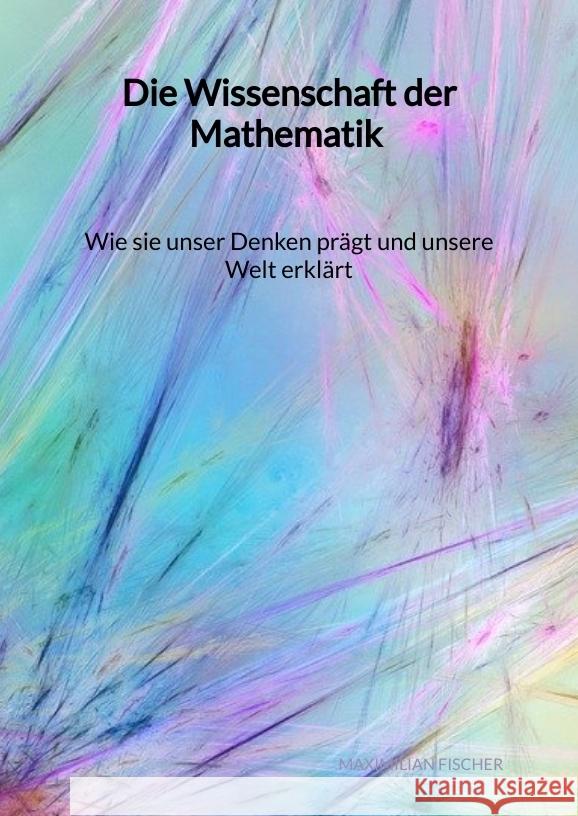 Die Wissenschaft der Mathematik - Wie sie unser Denken prägt und unsere Welt erklärt Fischer, Maximilian 9783347994737