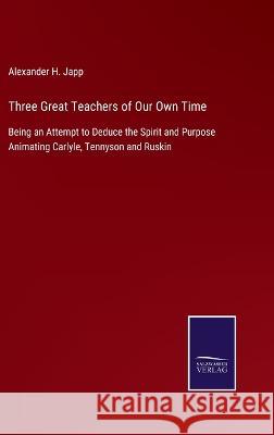 Three Great Teachers of Our Own Time: Being an Attempt to Deduce the Spirit and Purpose Animating Carlyle, Tennyson and Ruskin Alexander H Japp 9783375038199