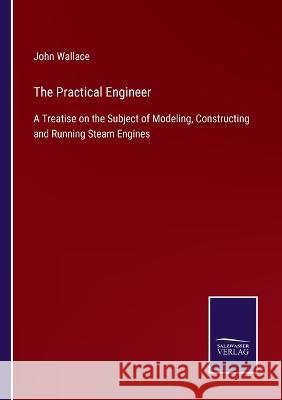 The Practical Engineer: A Treatise on the Subject of Modeling, Constructing and Running Steam Engines John Wallace 9783375038847 Salzwasser-Verlag