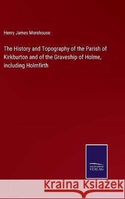 The History and Topography of the Parish of Kirkburton and of the Graveship of Holme, including Holmfirth Henry James Morehouse 9783375057558 Salzwasser-Verlag