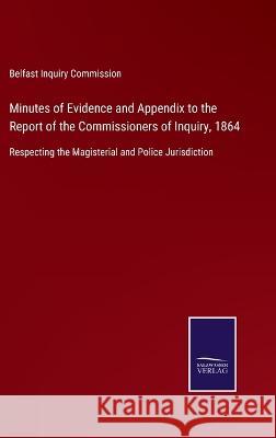 Minutes of Evidence and Appendix to the Report of the Commissioners of Inquiry, 1864: Respecting the Magisterial and Police Jurisdiction Belfast Inquiry Commission 9783375082017