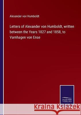 Letters of Alexander von Humboldt, written between the Years 1827 and 1858, to Varnhagen von Ense Alexander Von Humboldt 9783375104641