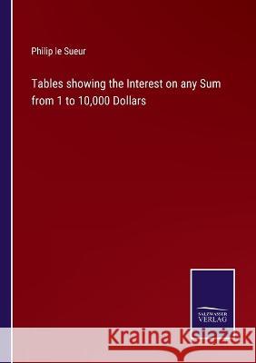 Tables showing the Interest on any Sum from 1 to 10,000 Dollars Philip Le Sueur 9783375121884