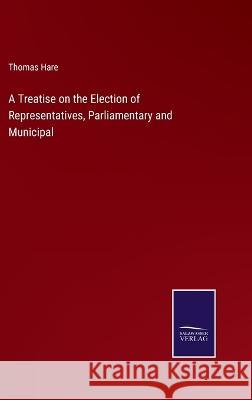 A Treatise on the Election of Representatives, Parliamentary and Municipal Thomas Hare 9783375124199