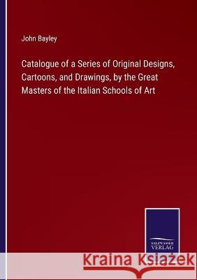 Catalogue of a Series of Original Designs, Cartoons, and Drawings, by the Great Masters of the Italian Schools of Art John Bayley 9783375126063